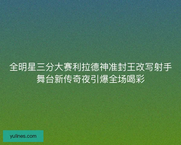 全明星三分大赛利拉德神准封王改写射手舞台新传奇夜引爆全场喝彩