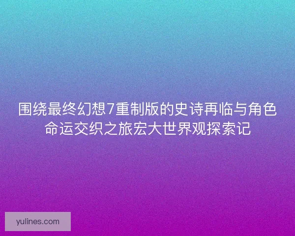 围绕最终幻想7重制版的史诗再临与角色命运交织之旅宏大世界观探索记