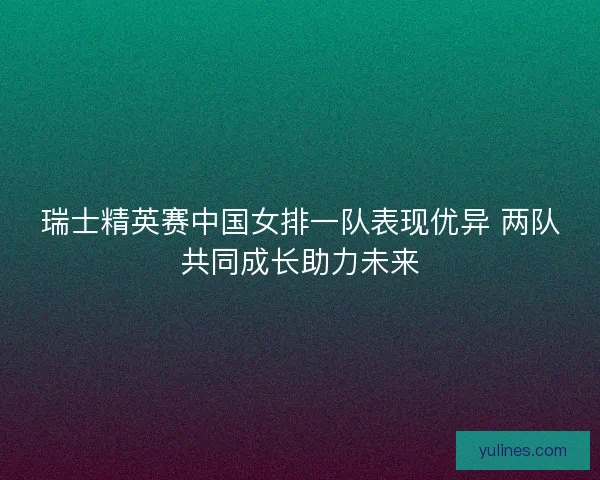 瑞士精英赛中国女排一队表现优异 两队共同成长助力未来