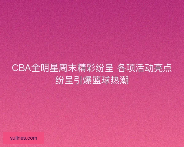CBA全明星周末精彩纷呈 各项活动亮点纷呈引爆篮球热潮