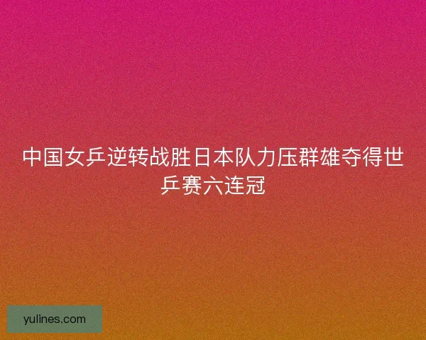 中国女乒逆转战胜日本队力压群雄夺得世乒赛六连冠